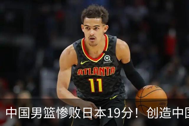 中国男篮惨败日本19分！创造中国男篮队史亚运会最大分差失利